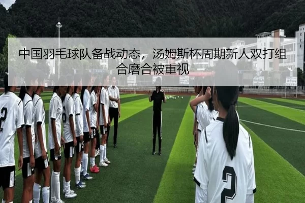 中国羽毛球队备战动态，汤姆斯杯周期新人双打组合磨合被重视